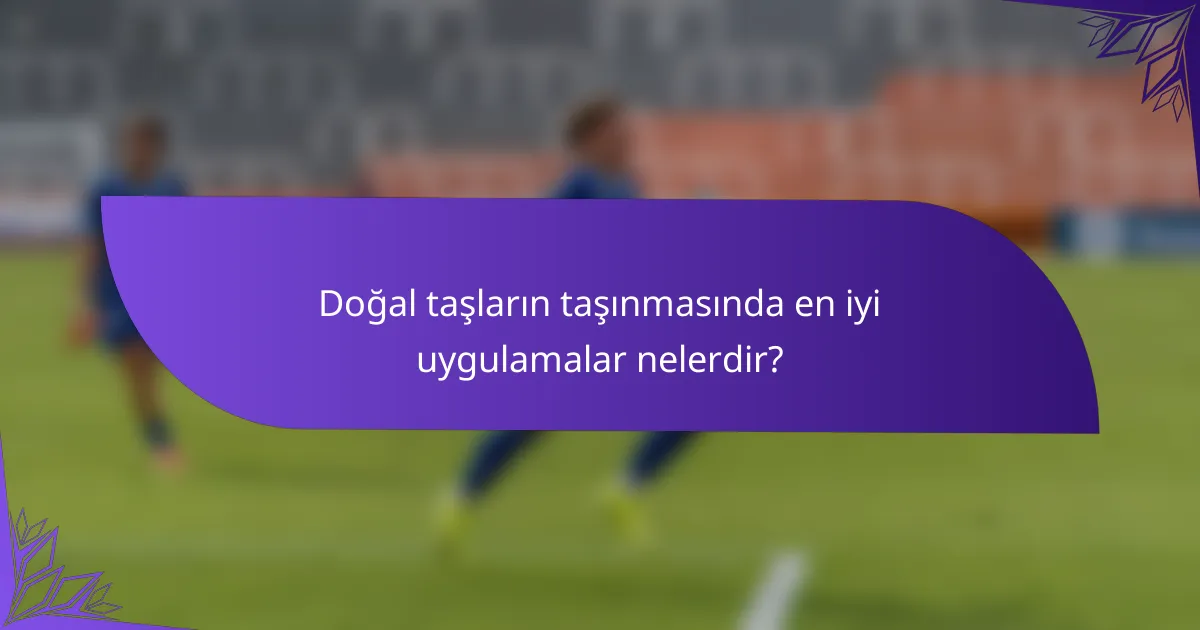 Doğal taşların taşınmasında en iyi uygulamalar nelerdir?
