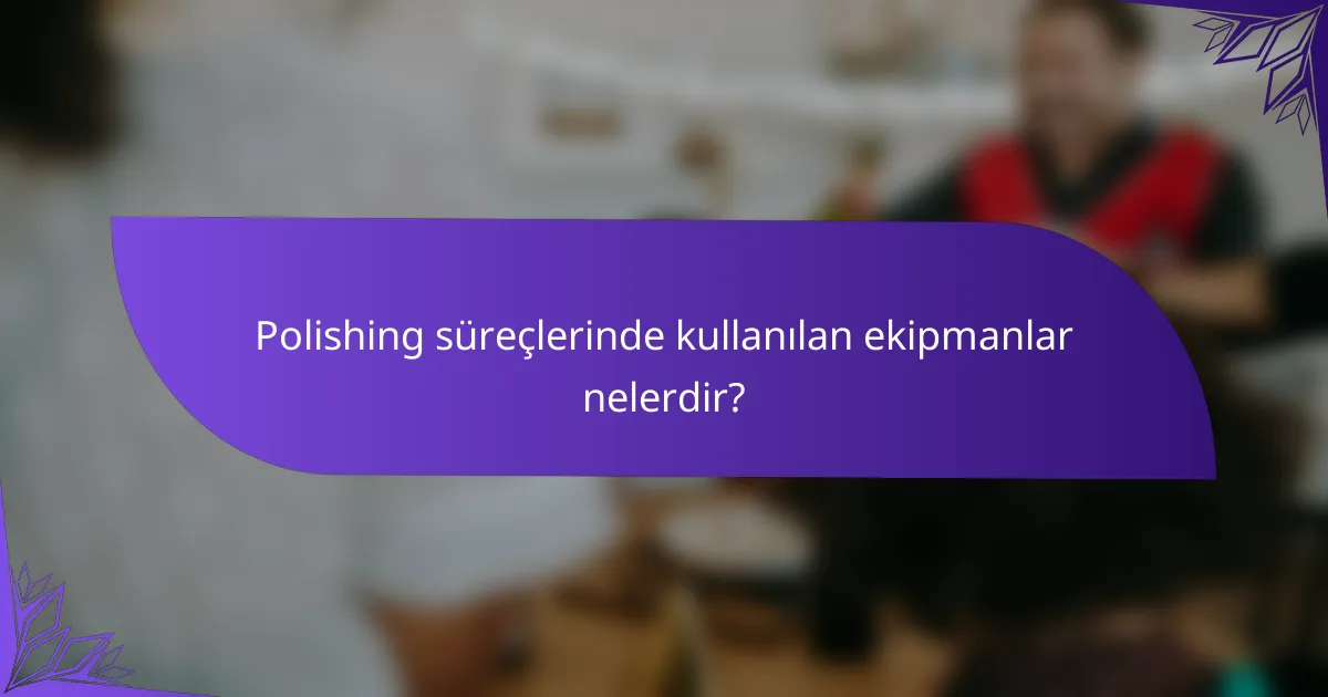 Polishing süreçlerinde kullanılan ekipmanlar nelerdir?