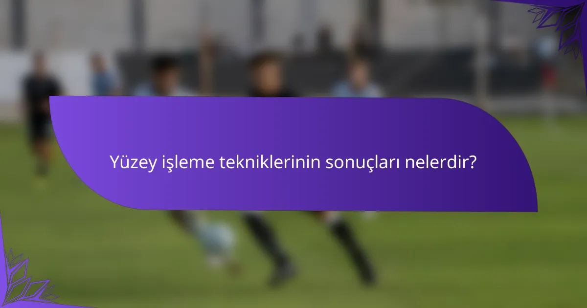 Yüzey işleme tekniklerinin sonuçları nelerdir?